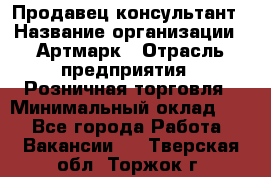 Продавец-консультант › Название организации ­ Артмарк › Отрасль предприятия ­ Розничная торговля › Минимальный оклад ­ 1 - Все города Работа » Вакансии   . Тверская обл.,Торжок г.